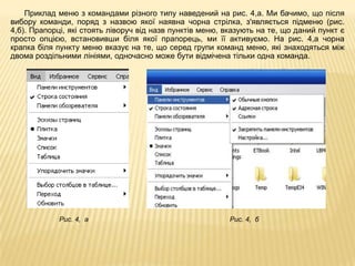Приклад меню з командами різного типу наведений на рис. 4,а. Ми бачимо, що після
вибору команди, поряд з назвою якої наявна чорна стрілка, з'являється підменю (рис.
4,б). Прапорці, які стоять ліворуч від назв пунктів меню, вказують на те, що даний пункт є
просто опцією, встановивши біля якої прапорець, ми її активуємо. На рис. 4,а чорна
крапка біля пункту меню вказує на те, що серед групи команд меню, які знаходяться між
двома роздільними лініями, одночасно може бути відмічена тільки одна команда.




             Рис. 4, а                                     Рис. 4, б
 
