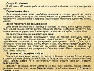 Операції з вікнами
   В Windows XP можна робити всі ті операції з вікнами, що й у попередніх
версіях.
   Переміщення вікна
   Для переміщення вікна необхідно встановити курсор мишки на рядок
заголовка вікна, натиснути ліву кнопку мишки та, утримуючи її в такому стані,
перетягнути мишкою вікно у потрібне місце екрану, після чого відпустити кнопку
мишки.
   Зміна геометричних розмірів вікна
   Для зміни розмірів вікна необхідно навести на межу вікна курсор мишки.
Коли курсор мишки набуде вигляд подвійної стрілки, необхідно натиснути ліву
кнопку мишки та, утримуючи її натиснутою, встановити потрібні розміри вікна.
   Впорядкування вікон на робочому столі
   Іноді виникає потреба розташувати вікна за певною системою. Звісно,
робити це простим переміщенням нераціонально, тому у Windows XP
передбачена можливість впорядкування (сортування) вікон. Для цього
необхідно натиснути праву кнопку мишки у вільному місці Панели задач та у
контекстному меню, яке з'явиться на екрані, обрати одну з команд, що
відповідають режимам впорядкування: Окна каскадом, Окна сверху вниз або
Окна слева направо.
   Згортання всіх відкритих вікон
   Часто для швидкого доступу до вмісту робочого стола необхідно відразу
згорнути усі вікна. Для цього необхідно натиснути ліву кнопку мишки у вільному
місці Панели задач та в контекстному меню обрати команду Показать
рабочий стол.
   Зворотну операцію, тобто розгортання всіх вікон відразу, можна зробити
викликом контекстного меню Панели задач та обравши команду Отменить
 