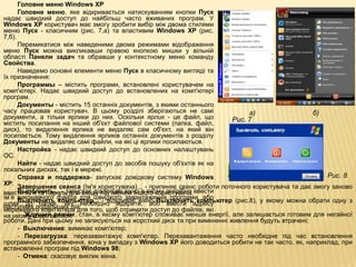 Головне меню Windows XP
      Головне меню, яке відкривається натискуванням кнопки Пуск
надає швидкий доступ до найбільш часто вживаних програм. У
Windows XP користувач має змогу зробити вибір між двома стилями
меню Пуск - класичним (рис. 7,а) та властивим Windows XP (рис.
7,б).
      Перемикатися між наведеними двома режимами відображення
меню Пуск можна викликавши правою кнопкою мишки у вільній
області Панели задач та обравши у контекстному меню команду
Свойства.
      Наведемо основні елементи меню Пуск в класичному вигляді та
їх призначення:
      Программы – містить програми, встановлені користувачем на
комп'ютері. Надає швидкий доступ до встановлених на комп'ютері
програм.
      Документы - містить 15 останніх документів, з якими останнього
часу працював користувач. В цьому розділі зберігаються не самі                 а)                  б)
документи, а тільки ярлики до них. Оскільки ярлик - це файл, що          Рис. 7
містить посилання на інший об'єкт файлової системи (папка, файл,
диск), то видалення ярлика не видаляє сам об'єкт, на який він
посилається. Тому видалення ярликів останніх документів з розділу
Документы не видаляє самі файли, на які ці ярлики посилаються.
      Настройка - надає швидкий доступ до основних налаштувань
ОС.
      Найти - надає швидкий доступ до засобів пошуку об'єктів як на
локальних дисках, так і в мережі.
      Справка и поддержка- запускає довідкову систему Windows                                          Рис. 8
XP.
      Завершение сеанса (Ім'я користувача)... - припиняє сеанс роботи поточного користувача та дає змогу заново
ввести ім'я та пароль для входу під іменем іншого користувача.ввести
      Выполнить... - запускає діалогове вікно в якому потрібно
ім’я виконавчого файла для швидкого завантаження програми, або
шлях до папки,компьютер... - відкриває вікно Выключитьадресу
      Выключить яку необхідно відкрити, або ввести             компьютер (рис.8), у якому можна обрати одну з
наступних подальших дій: того, щоб отримати доступ до файлів, які
мережевого комп'ютера для
на ньому зберігаються. стан, в якому комп'ютер споживає менше енергії, але залишається готовим для негайної
      - Ждущий режим:
роботи. Дані при цьому не записуються на жорсткий диск та при вимкненні живлення будуть втрачені;
      - Выключение: вимикає комп'ютер;
      - Перезагрузка: перезавантажує комп'ютер. Перезавантаження часто необхідне під час встановлення
програмного забезпечення, хоча у випадку з Windows XP його доводиться робити не так часто, як, наприклад, при
встановленні програм під Windows 98;
      - Отмена: скасовує виклик вікна.
 