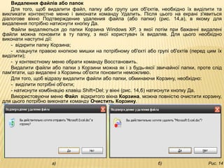 Видалення файлів або папок
    Для того, щоб видалити файл, папку або групу цих об'єктів, необхідно їх виділити та
викликати контекстне меню і виконати команду Удалить. Після цього на екрані з'явиться
діалогове вікно Подтверждение удаления файла (або папки) (рис. 14,а), в якому для
видалення потрібно натиснути кнопку Да.
    Файли видаляються до папки Корзина Windows XP, з якої потім при бажанні видалені
файли можна поновити в ту папку, з якої користувач їх видаляв. Для цього необхідно
виконати наступні дії:
    - відкрити папку Корзина;
    - клацнути правою кнопкою мишки на потрібному об'єкті або групі об'єктів (перед цим їх
виділити);
    - у контекстному меню обрати команду Восстановить.
    Видалити файли або папки з Корзини можна як і з будь-якої звичайної папки, проте слід
пам'ятати, що видалені з Корзины об'єкти поновити неможливо.
    Для того, щоб відразу видалити файли або папки, обминаючи Корзину, необхідно:
    - виділити потрібні об'єкти;
    - натиснути комбінацію клавіш Shift+Del; у вікні (рис. 14,б) натиснути кнопку Да.
    Використовуючи меню Файл відкритого вікна Корзина, можна повністю очистити корзину,
для цього потрібно виконати команду Очистить Корзину.




                    а)                                         б)                   Рис. 14
 