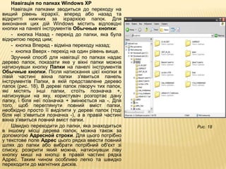 Навігація по папках Windows XP
    Навігація папками зводиться до переходу на
вищий рівень ієрархії, вперед або назад та
відкритті нижчих за ієрархією папок. Для
виконання цих дій Windows містить відповідні
кнопки на панелі інструментів Обычные кнопки:
    - кнопка Назад - перехід до папки, яка була
відкритою перед цим;
    - кнопка Вперед - відміна переходу назад;
    - кнопка Вверх - перехід на один рівень вище.
    Зручний спосіб для навігації по папках надає
дерево папок, показати яке у вікні папки можна
натиснувши кнопку Папки на панелі інструментів
Обычные кнопки. Після натискання цієї кнопки в
лівій частині вікна папки з'явиться панель
інструментів Папки, в якій представлене дерево
папок (рис. 18). В дереві папок ліворуч тих папок,
які містять інші папки, стоїть позначка +,
натиснувши на яку, користувач розгортає дану
папку, і біля неї позначка + змінюється на -. Для
того, щоб переглянути повний вміст папки,
необхідно просто її виділити у дереві папок (тоді
біля неї з'явиться позначка -), а в правій частині
вікна з'явиться повний вміст папки.
    Швидко переходити до папки, яка знаходиться      Рис. 18
в іншому місці дерева папок, можна також за
допомогою Адресной строки. Для цього потрібно
у текстове поле Адрес цього рядка ввести повний
шлях до папки або вибрати потрібний об'єкт зі
списку, розкрити який можна, натиснувши ліву
кнопку миші на кнопці в правій частині рядка
Адрес. Таким чином особливо легко та швидко
переходити до магнітних дисків.
 