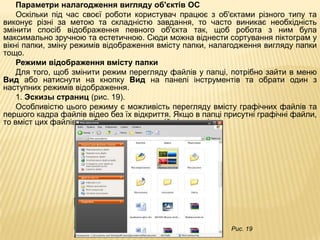 Параметри налагодження вигляду об'єктів ОС
    Оскільки під час своєї роботи користувач працює з об'єктами різного типу та
виконує різні за метою та складністю завдання, то часто виникає необхідність
змінити спосіб відображення певного об'єкта так, щоб робота з ним була
максимально зручною та естетичною. Сюди можна віднести сортування піктограм у
вікні папки, зміну режимів відображення вмісту папки, налагодження вигляду папки
тощо.
    Режими відображення вмісту папки
    Для того, щоб змінити режим перегляду файлів у папці, потрібно зайти в меню
Вид або натиснути на кнопку Вид на панелі інструментів та обрати один з
наступних режимів відображення.
    1. Эскизы страниц (рис. 19).
    Особливістю цього режиму є можливість перегляду вмісту графічних файлів та
першого кадра файлів відео без їх відкриття. Якщо в папці присутні графічні файли,
то вміст цих файлів відображається на самій піктограмі.




                                                           Рис. 19
 