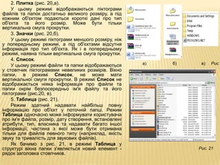 2. Плитка (рис. 20,а).
    У цьому режимі відображаються піктограми
файлів та папок достатньо великого розміру, а під
кожним об'єктом подаються короткі дані про тип
об'єкта та його розмір. Може бути тільки
вертикальна смуга прокрутки.
    3. Значки (рис. 20,б).
    У цьому режимі піктограми меншого розміру, ніж
у попередньому режимі, а під об'єктами відсутня
інформація про тип об'єкта. Як і в попередньому
режимі, наявна тільки вертикальна смуга прокрутки.
    4. Список.
    У цьому режимі файли та папки відображаються      а)   б)    в)   Рис.2
у стовпчик піктограмами невеликих розмірів. Вікно
папки, в режимі Список, не може мати
вертикальної смуги прокрутки. В режимі Список не
відображається ніяка інформація про файли та
папки окрім безпосередньо ім'я файлу та його
піктограми (рис.20, в).
    5. Таблица (рис. 21).
    Режим здатний надавати найбільш повну
інформацію про об'єкт у поточній папці. Режим
Таблица одночасно може інформувати користувача
про ім'я файла, розмір, дату створення, встановлені
атрибути, тип, власника та надавати багато іншої
інформації, частина з якої може бути отримана
тільки для файлів певного типу (наприклад, якість
звуку та тривалість для звукових файлів).
    Як бачимо з рис. 21, в режимі Таблица у
структурі вікна папки з'являється новий елемент -               Рис. 21
рядок заголовка стовпчиків.
 