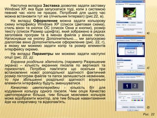 Наступна вкладка Заставка дозволяє задати заставку
Windows XP, яка буде запускатися тоді, коли з системою
певний час ніхто не працює. Потрібний для цього час
можна встановити тут же (лічильник Інтервал) (рис.22, в).
    На вкладці Оформление можна задати кольорову
схему інтерфейсу Windows XP (список Цветовая схема),
стиль вікон та кнопок ОС (список Окна и кнопки), розмір
тексту (список Размер шрифта), який зображено в рядках        в)
заголовків програм та в іменах файлів у вікнах папок.
Натиснувши на кнопку Дополнительно..., ми запускаємо
діалогове вікно Дополнительное оформление (рис. 22, г),
в якому ми можемо задати колір та розмір елементів
інтерфейсу окремо.
    На вкладці Параметры ми можемо задати наступні
опції (рис. 22, д):
    Екранна роздільна здатність (параметр Разрешение
экрана) – кількість екранних пікселів по вертикалі та
горизонталі. Потрібно пам'ятати що оскільки при               г)
встановленні нової розподільної здатності фактичний
розмір піктограм файлів та папок залишається незмінним,
то при збільшенні роздільної здатності візуально
елементи інтерфейсу будуть зменшуватися.
    Качество цветопередачи - кількість біт для
кодування кольору одного піксепя. Чим опція Качество
цветопередачи більша, тим більше можливих кольорів
може відобразити монітор, але тим більше навантаження
йде на оперативну та відеопам'ять.
                                                              д)

                                                            Рис. 22
 