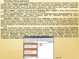 Настройки в Панели управления
    Центральним пультом ОС, акумулюючим всі основні та доступні для простого користувача настройки
Windows XP, є Панель управления. У Windows XP користувач має можливість обрати з-поміж двох
виглядів Панели управления - класичний, який є звичним для інших версій Windows, та за категоріями.
Переключатись між ними можна за допомогою посилання в лівій частині вікна Панели управления.
Послідовно розглянемо деякі з розділів Панели управления класичного виду.
    Дата и время - відкриває діалогове вікно Свойства: Дата и время, в якому можна встановити
поточний час та часовий пояс, в якому знаходиться комп'ютер.
    Звуки и аудиоустройства - відкриває діалогове вікно Свойства: Звуки и аудиоустройства, в якому
можна встановити гучність звуку, задати стандартні звуки ОС, визначити пристрої, які будуть
використовуватися для програвання звуку та запису.
    Принтеры и факсы - відкриває діалогове вікно Принтеры и факсы (рис. 23), в якому можна
переглянути статус кожного з принтерів системи. Поряд з піктограмою кожного принтера вказується його
назва, нижче вказана кількість документів в черзі до друку та ще нижче - статус готовності. Чорне коло з
білим прапорцем біля піктограми принтера вказує на те, що даний принтер є принтером за замовчуванням,
тобто всі документи, які посилаються на друк без зміни поточного принтера, будуть посилатися саме на цей
принтер.
    Для встановлення нового принтера потрібно зайти в меню Файл та обрати команду Установить
принтер, після чого запуститься майстер встановлення принтерів, слідуючи вказівкам якого, користувач
зможе встановити новий принтер при наявності драйвера принтера - тобто програмного забезпечення, яке
забезпечить роботу принтера в даній операційній системі. Для видалення принтера необхідно виділити
його у вікні Принтеры и факсы, зайти в меню Файл та обрати команду Удалить. Після того, якщо
користувач підтвердить свої наміри, принтер буде видалений з системи. Якщо користувач раптом
передумав друкувати вже посланий на друк документ, то він має змогу відмінити друк, виділивши принтер
та обравши в меню Файл команду Очистить очередь печати.




                                                                         Рис. 23
 
