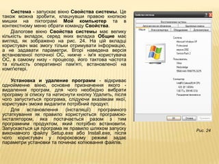 Система - запускає вікно Свойства системы. Це
також можна зробити, клацнувши правою кнопкою
мишки на піктограмі Мой компьютер та в
контекстному меню обрати команду Свойства.
    Діалогове вікно Свойства системы має велику
кількість вкладок, серед яких вкладка Общие має
вигляд, як зображено на рис. 24. На цій вкладці
користувач має змогу тільки отримувати інформацію,
а не задавати параметри. Вгорі наведена версія
встановленої поточної ОС, нижче - ім'я користувача
ОС, в самому низу - процесор, його тактова частота
та кількість оперативної пам'яті, встановленої на
комп'ютері.

    Установка и удаление программ - відкриває
однойменне вікно, основне призначення якого -
видалення програм, для чого необхідно вибрати
програму зі списку та натиснути кнопку Удалить, після
чого запуститься програма, слідуючи вказівкам якої,
користувач зможе видалити потрібний продукт.
    Для   встановлення     (інсталяції)  програмного
устаткування як правило користуються програмою-
інсталятором, яка постачається разом з тим
програмним продуктом, який потрібно встановити.
Запускається ця програма як правило шляхом запуску      Рис. 24
виконавчого файлу Setup.exe або Install.exe, після
чого користувач у покроковому режимі задає
параметри установки та починає копіювання файлів.
 