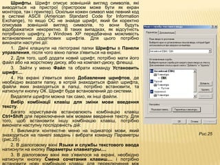 Шрифты. Шрифт описує зовнішній вигляд символів, які
виводяться на пристрої (пристроєм може бути як екран
монітора, так і принтер). Оскільки кожен символ має певний код
в системі ASCII (American Standard Code for Information
Exchange), то якщо ОС не знайде шрифт, який би коректно
описував зовнішній вигляд символів, то вони будуть
відображатися некоректно. В таких випадках, як відсутність
потрібного шрифту, у Windows XP передбачена можливість
встановлення додаткових шрифтів. Для цього потрібно
виконати наступні дії:
    1. Двічі клацнути на піктограмі папки Шрифты в Панели
управления, після чого вікно папки з'явиться на екрані.
    2. Для того, щоб додати новий шрифт, потрібно мати його
файл або на жорсткому диску, або на компакт-диску, флешці.
    3. Зайти у меню Файл та обрати команду Установить
шрифт....
    4. На екрані з'явиться вікно Добавление шрифтов, де
необхідно вказати папку, в котрій знаходиться файл шрифта,
файли яких знаходяться в папці, потрібно встановити, та
натиснути кнопку ОК. Шрифт буде встановлений до системи.
    Видаляти шрифти можна так само, як інші файли.
    Вибір комбінації клавіш для зміни мови введення
тексту.
    Багато користувачів встановлюють комбінацію клавіш
Ctrl+Shift для переключення між мовами введення тексту. Для
того, щоб встановити іншу комбінацію клавіш, потрібно
виконати наступну послідовність дій:
    1. Викликати контекстне меню на індикаторі мови, який
знаходиться на панелі завдань і вибрати команду Параметры        Рис.25
(рис.25).
    2. В діалоговому вікні Языки и службы текстового ввода
натиснути на кнопку Параметры клавиатуры....
    3. В діалоговому вікні яке з’явилося на екрані, необхідно
натиснути кнопку Смена сочетания клавиш.... і потрібно
 