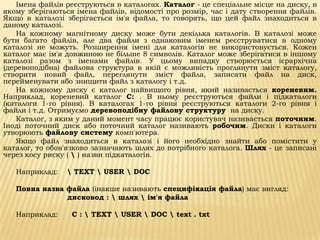Імена файлів реєструються в каталогах. Каталог - це спеціальне місце на диску, в
якому зберігаються імена файлів, відомості про розмір, час і дату створення файлів.
Якщо в каталозі зберігається ім'я файла, то говорять, що цей файл знаходиться в
даному каталозі.
    На кожному магнітному диску може бути декілька каталогів. В каталозі може
бути багато файлів, але два файли з однаковим іменем реєструватися в одному
каталозі не можуть. Розширення імені для каталогів не використовується. Кожен
каталог має ім'я довжиною не більше 8 символів. Каталог може зберігатися в іншому
каталозі разом з іменами файлів. У цьому випадку створюється ієрархічна
(деревоподібна) файлова структура в якій є можливість проглянути зміст каталогу,
створити новий файл, переглянути зміст файла, записати файл на диск,
перейменувати або знищити файл з каталогу і т.д.
    На кожному диску є каталог найвищого рівня, який називається кореневим.
Наприклад, кореневий каталог С: . В ньому реєструються файли і підкаталоги
(каталоги 1-го рівня). В каталогах 1-го рівня реєструються каталоги 2-го рівня і
файли і т.д. Отримуємо деревоподібну файлову структуру на диску.
    Каталог, з яким у даний момент часу працює користувач називається поточним.
Іноді поточний диск або поточний каталог називають робочим. Диски і каталоги
утворюють файлову систему комп'ютера.
    Якщо файл знаходиться в каталозі і його необхідно знайти або помістити у
каталог, то обов'язково зазначають шлях до потрібного каталога. Шлях - це записані
через косу риску (  ) назви підкаталогів.

   Наприклад:     TEXT  USER  DOC

   Повна назва файла (інакше називають специфікація файла) має вигляд:
               дисковод :  шлях  ім'я файла

   Наприклад:     С :  TEXT  USER  DOC  text . txt
 