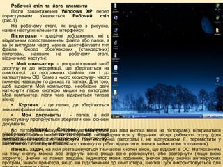 Робочий стіл та його елементи
    Після завантаження Windows XP перед
користувачем      з'являється    Робочий    стіл
(рис.1).
    На робочому столі, як видно з рисунка,
наявні наступні елементи інтерфейсу.
    Піктограми - графічні зображення, які є
візуальним представленням файла або папки, а
за їх виглядом часто можна ідентифікувати тип
файла. Серед обов’язкових (стандартних)
піктограм,    наявних    на     робочому   столі,
відзначимо наступні:
    • Мой компьютер - централізований засіб
доступу як до інформації, що зберігається на
комп'ютері, до програмних файлів, так і до
налаштувань ОС. Саме з нього користувач часто
починає навігацію по дисках та папках. Для того,
щоб відкрити Мой компьютер, необхідно двічі
натиснути лівою кнопкою мишки на піктограмі
Мой компьютер, після чого відкриється типове
вікно;
    • Корзина - це папка, де зберігаються
знищені файли або папки;
    •     Мои документы         - папка, в якій
користувачу пропонується зберігати свої основні
документи.
    • піктограми можуть підсвічуватися (один раз ліва кнопка миші на піктограмі), відкриватися
    Всі      Internet,    Сетевое     окружение
відображаються і миші на піктограмі), переміщуватися у будь-яке місце робочого столу (для
(двічі ліва кнопка     використовуються, якщо
комп’ютер працює з електронною поштою або на піктограмі і, не відпускаючи її, перемістити у
переміщення необхідно натиснути ліву кнопку
ввімкнений у локальну мережу.чого кнопку потрібно відпустити, значок займе нове положення).
потрібне місце на екрані, після
    Панель задач, на якій розташовуються тимчасові кнопки вікон, що відкриті в ОС. Натисканням
на таку кнопку можна або згорнути вікно (якщо воно розгорнуте), або розгорнути (якщо вікно
згорнуте). Значки на панелі завдань: індикатор мови, годинник, значок звуку, значки антивірусних
програм, значок принтера, якщо він підключений до комп’ютера, кнопка Пуск використовується для
 