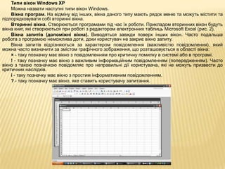 Типи вікон Windows XP
    Можна назвати наступні типи вікон Windows.
    Вікна програм. На відміну від інших, вікна даного типу мають рядок меню та можуть містити та
підпорядковувати собі вторинні вікна.
    Вторинні вікна. Створюються програмами під час їх роботи. Прикладом вторинних вікон будуть
вікна книг, які створюються при роботі з редактором електронних таблиць Microsoft Excel (рис. 2).
    Вікна запитів (допоміжні вікна). Виводяться завжди поверх інших вікон. Часто подальша
робота з програмою неможлива доти, доки користувач не закриє вікно запиту.
    Вікна запитів відрізняються за характером повідомлення (важливістю повідомлення), який
можна часто визначити за змістом графічного зображення, що розташовується в області вікна:
    × - таку позначку має вікно з повідомленням про критичну помилку в системі або в програмі.
    ! - таку позначку має вікно з важливим інформаційним повідомленням (попередженням). Часто
вікно з такою позначкою повідомляє про неправильні дії користувача, які не можуть призвести до
критичних наслідків.
    і - таку позначку має вікно з простим інформативним повідомленням.
    ? - таку позначку має вікно, яке ставить користувачу запитання.
 