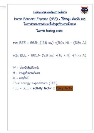 การคานวณความต้องการพลังงาน
Harris Benedict Equation (HBE) • ใช้สวนสูง น้าหนัก อายุ
                                            ่
       ในการคานวณหาพลังงานชั้นต่าสุดที่ร่างกายต้องการ
                 ในภาวะ fasting state

ชาย: BEE = 66.5+ (13.8 xw) +(5.0x H) - (6.8x A)

หญิง: BEE = 665.1+ (9.6 xw) +(1.8 x H) -(4.7x A)

W = น้าหนักเป็นกิโลกรัม
H = ส่วนสูงเป็นเซนติเมตร
A = อายุเป็นปี
Total energy expenditure (TEE)
TEE = BEE x activity factor x injury factor
 