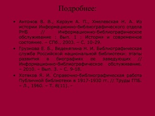 Подробнее:
• Антонов В. В., Керзум А. П., Хмелевская Н. А. Из
  истории Информационно-библиографического отдела
  РНБ       //      Информационно-библиографическое
  обслуживание : Вып. 1 : История и современное
  состояние. – СПб., 2003. – С. 10-29.
• Грузнова Е. Б., Веденяпина Н. И. Библиографическая
  служба Российской национальной библиотеки: этапы
  развития     в   биографиях    ее    заведующих //
  Информационно-библиографическое обслуживание.
  – 2010. – Вып. 3. – С. 9-18.
• Хотяков Я. И. Справочно-библиографическая работа
  Публичной библиотеки в 1917-1930 гг. // Труды ГПБ.
  – Л., 1960. – Т. 8(11). -
 