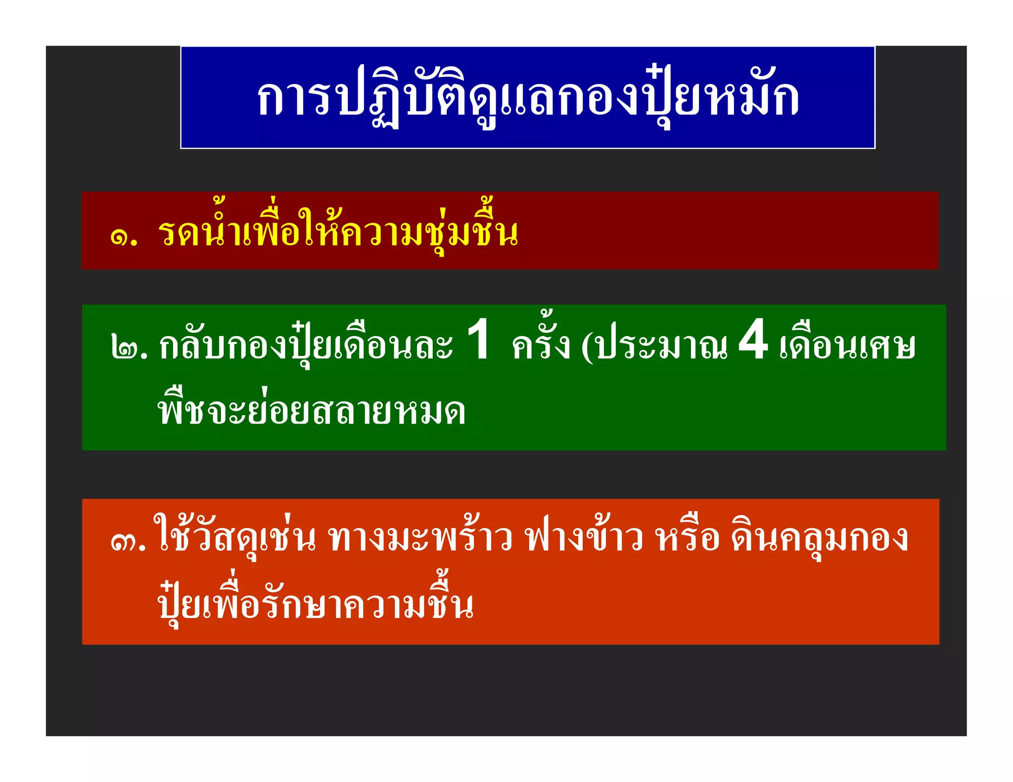 การปฏิบัติดูแลกองปุยหมัก
๑. รดน้ําเพื่อใหความชุมชื้น

๒. กลับกองปุยเดือนละ 1 ครั้ง (ประมาณ 4 เดือนเศษ
   พืชจะยอยสลายหมด

๓. ใชวัสดุเชน ทางมะพราว ฟางขาว หรือ ดินคลุมกอง
   ปุยเพื่อรักษาความชื้น
 