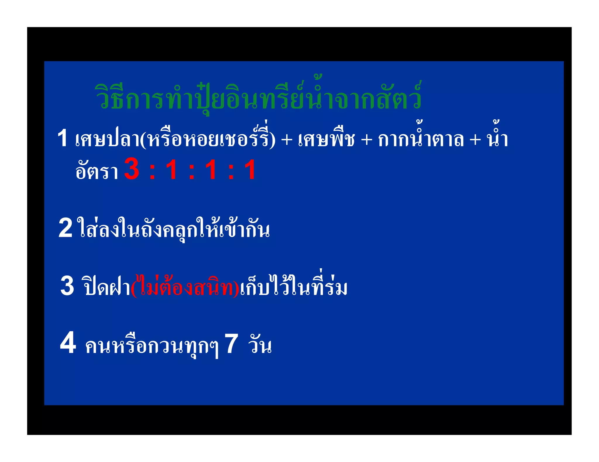 วิธีการทําปุยอินทรียน้ําจากสัตว
1 เศษปลา(หรือหอยเชอรร) + เศษพืช + กากน้ําตาล + น้ํา
                      ี่
  อัตรา 3 : 1 : 1 : 1
2 ใสลงในถังคลุกใหเขากัน

3 ปดฝา(ไมตองสนิท)เก็บไวในที่รม

4 คนหรือกวนทุกๆ 7 วัน
 