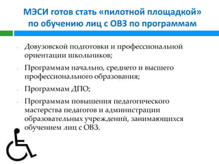 МЭСИ готов стать «пилотной площадкой»
     по обучению лиц с ОВЗ по программам

-   Довузовской подготовки и профессиональной
    ориентации школьников;
-   Программам начально, среднего и высшего
    профессионального образования;
-   Программам ДПО;
-   Программам повышения педагогического
    мастерства педагогов и администрации
    образовательных учреждений, занимающихся
    обучением лиц с ОВЗ.
 