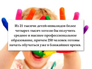 Из 21 тысячи детей-инвалидов более
   четырех тысяч хотели бы получить
  среднее и высшее профессиональное
 образование, причем 250 человек готовы
начать обучаться уже в ближайшее время.
 