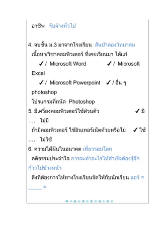 อาชีพ รับจ้างทั่วไป


4. จบชั้น ม.3 มาจากโรงเรียน สันป่าตองวิทยาคม
 เนื้อหา/วิชาคอมพิวเตอร์ ที่เคยเรียนมา ได้แก่
     ✔ / Microsoft Word             ✔ / Microsoft
 Excel
     ✔ / Microsoft Powerpoint       ✔ / อื่น ๆ
 photoshop
 โปรแกรมที่ถนัด Photoshop
5. มีเครื่องคอมพิวเตอร์ใช้ส่วนตัว                ✔ มี
…. ไม่มี
 ถ้ามีคอมพิวเตอร์ ใช้อินเทอร์เน็ตด้วยหรือไม่     ✔ ใช้
…. ไม่ใช้
6. ความใฝ่ฝันในอนาคต เที่ยวรอบโลก
 คติธรรมประจำาใจ การจะทำาอะไรให้สำาเร็จต้องรู้จัก
ก้าวไปข้างหน้า
 สิ่งที่ต้องการให้ทางโรงเรียนจัดให้กับนักเรียน แอร์ =
_____ =
 