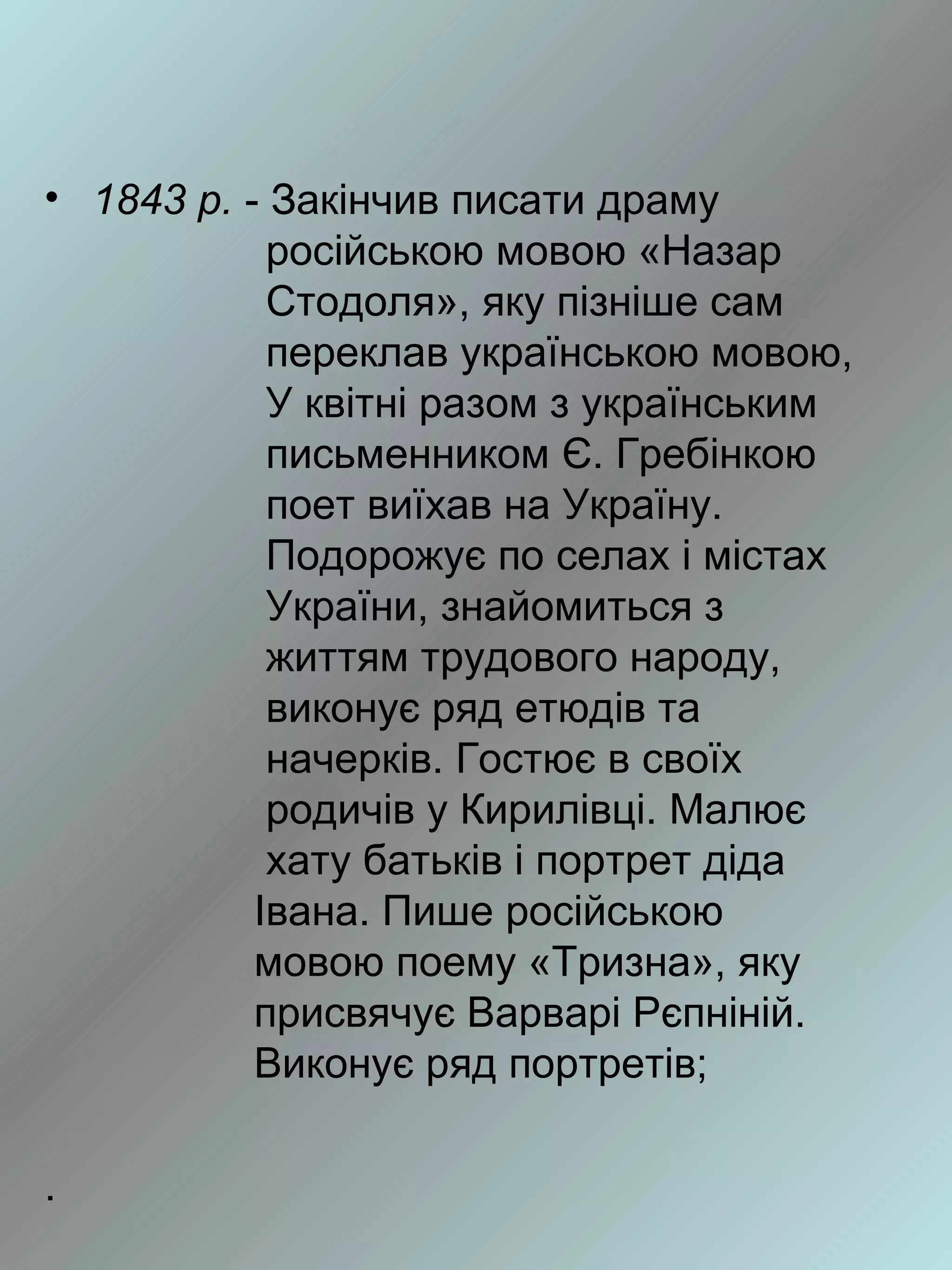 • 1843 р. - Закінчив писати драму
            російською мовою «Назар
            Стодоля», яку пізніше сам
            переклав українською мовою,
            У квітні разом з українським
            письменником Є. Гребінкою
            поет виїхав на Україну.
            Подорожує по селах і містах
            України, знайомиться з
            життям трудового народу,
            виконує ряд етюдів та
            начерків. Гостює в своїх
            родичів у Кирилівці. Малює
            хату батьків і портрет діда
           Івана. Пише російською
           мовою поему «Тризна», яку
           присвячує Варварі Рєпніній.
           Виконує ряд портретів;

.
 