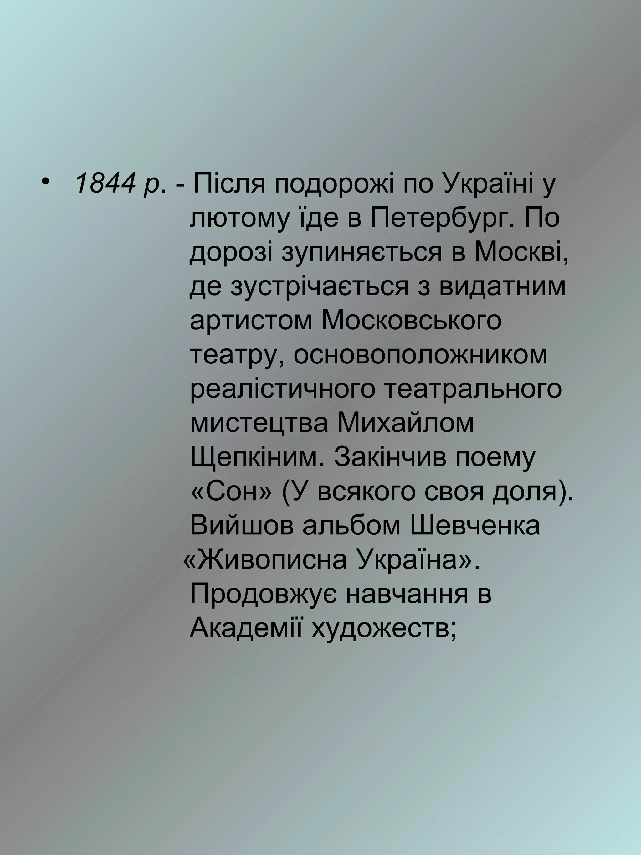 • 1844 р. - Після подорожі по Україні у
            лютому їде в Петербург. По
            дорозі зупиняється в Москві,
            де зустрічається з видатним
            артистом Московського
            театру, основоположником
            реалістичного театрального
            мистецтва Михайлом
            Щепкіним. Закінчив поему
            «Сон» (У всякого своя доля).
            Вийшов альбом Шевченка
           «Живописна Україна».
            Продовжує навчання в
            Академії художеств;
 