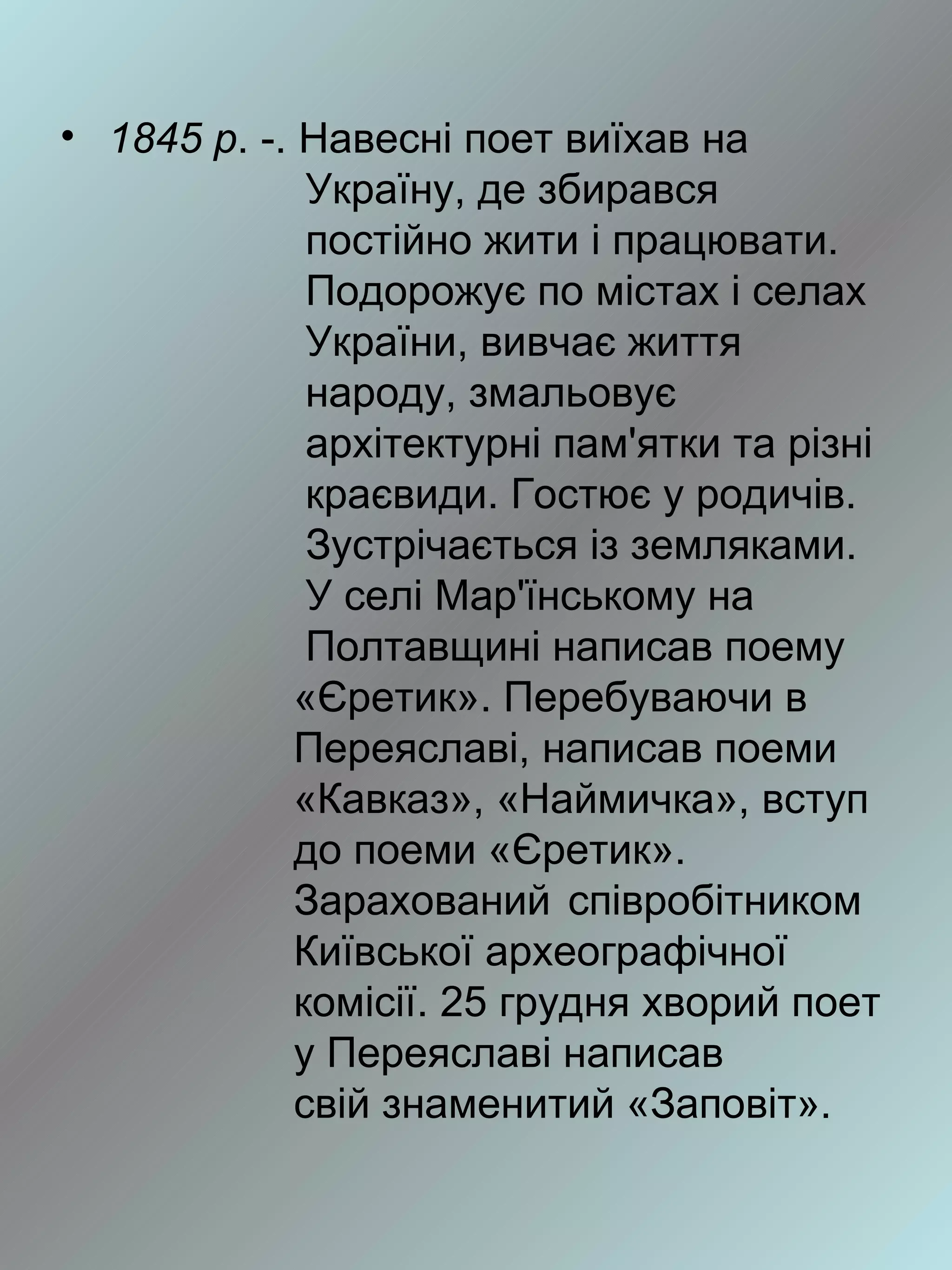 • 1845 р. -. Навесні поет виїхав на
              Україну, де збирався
              постійно жити і працювати.
              Подорожує по містах і селах
              України, вивчає життя
              народу, змальовує
              архітектурні пам'ятки та різні
              краєвиди. Гостює у родичів.
              Зустрічається із земляками.
              У селі Мар'їнському на
              Полтавщині написав поему
             «Єретик». Перебуваючи в
             Переяславі, написав поеми
             «Кавказ», «Наймичка», вступ
             до поеми «Єретик».
             Зарахований співробітником
             Київської археографічної
             комісії. 25 грудня хворий поет
             у Переяславі написав
             свій знаменитий «Заповіт».
 