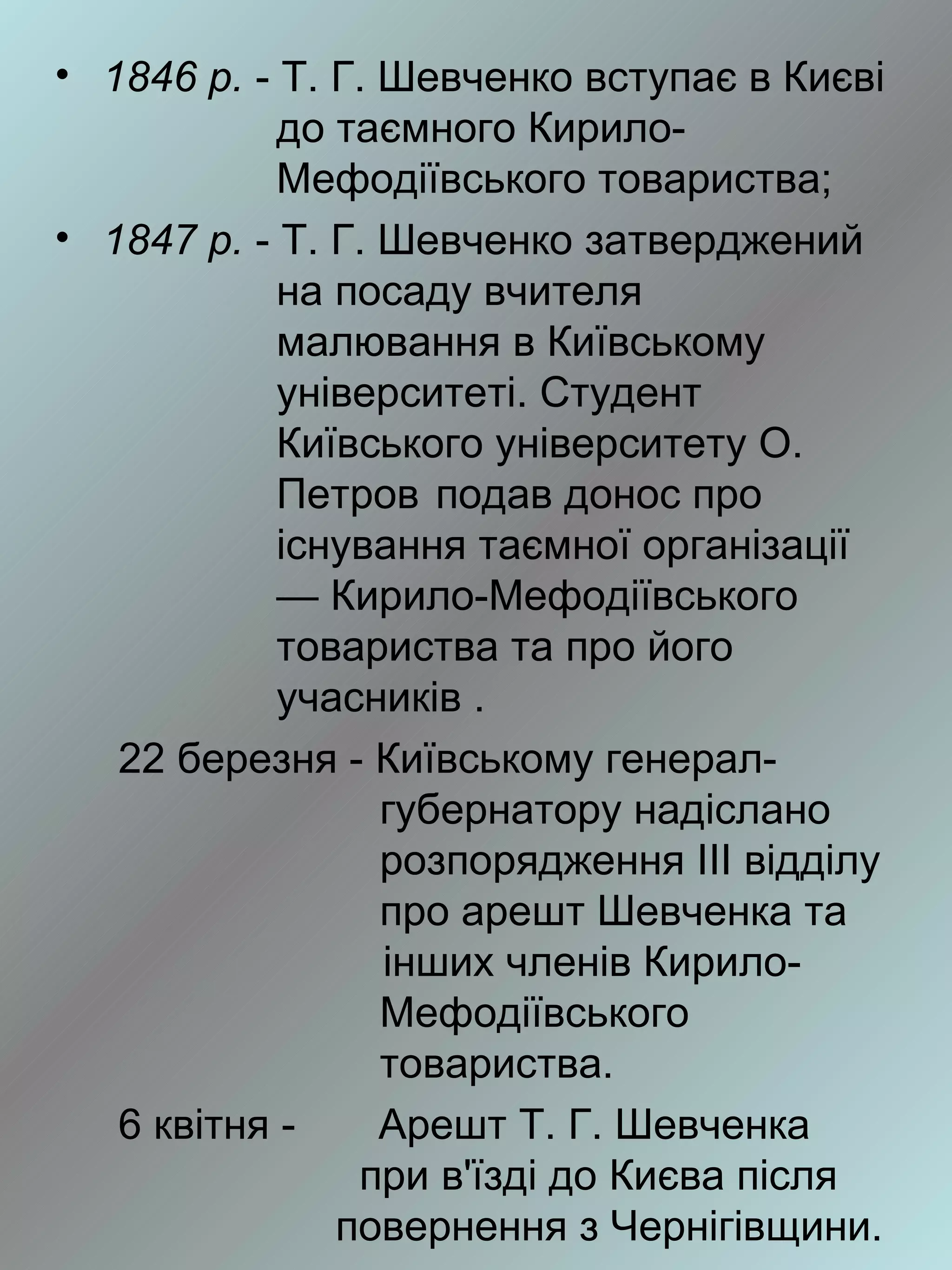 • 1846 р. - Т. Г. Шевченко вступає в Києві
            до таємного Кирило-
            Мефодіївського товариства;
• 1847 р. - Т. Г. Шевченко затверджений
            на посаду вчителя
            малювання в Київському
            університеті. Студент
            Київського університету О.
            Петров подав донос про
            існування таємної організації
            — Кирило-Мефодіївського
            товариства та про його
            учасників .
   22 березня - Київському генерал-
                  губернатору надіслано
                  розпорядження III відділу
                  про арешт Шевченка та
                  інших членів Кирило-
                  Мефодіївського
                  товариства.
   6 квітня -     Арешт Т. Г. Шевченка
                при в'їзді до Києва після
               повернення з Чернігівщини.
 