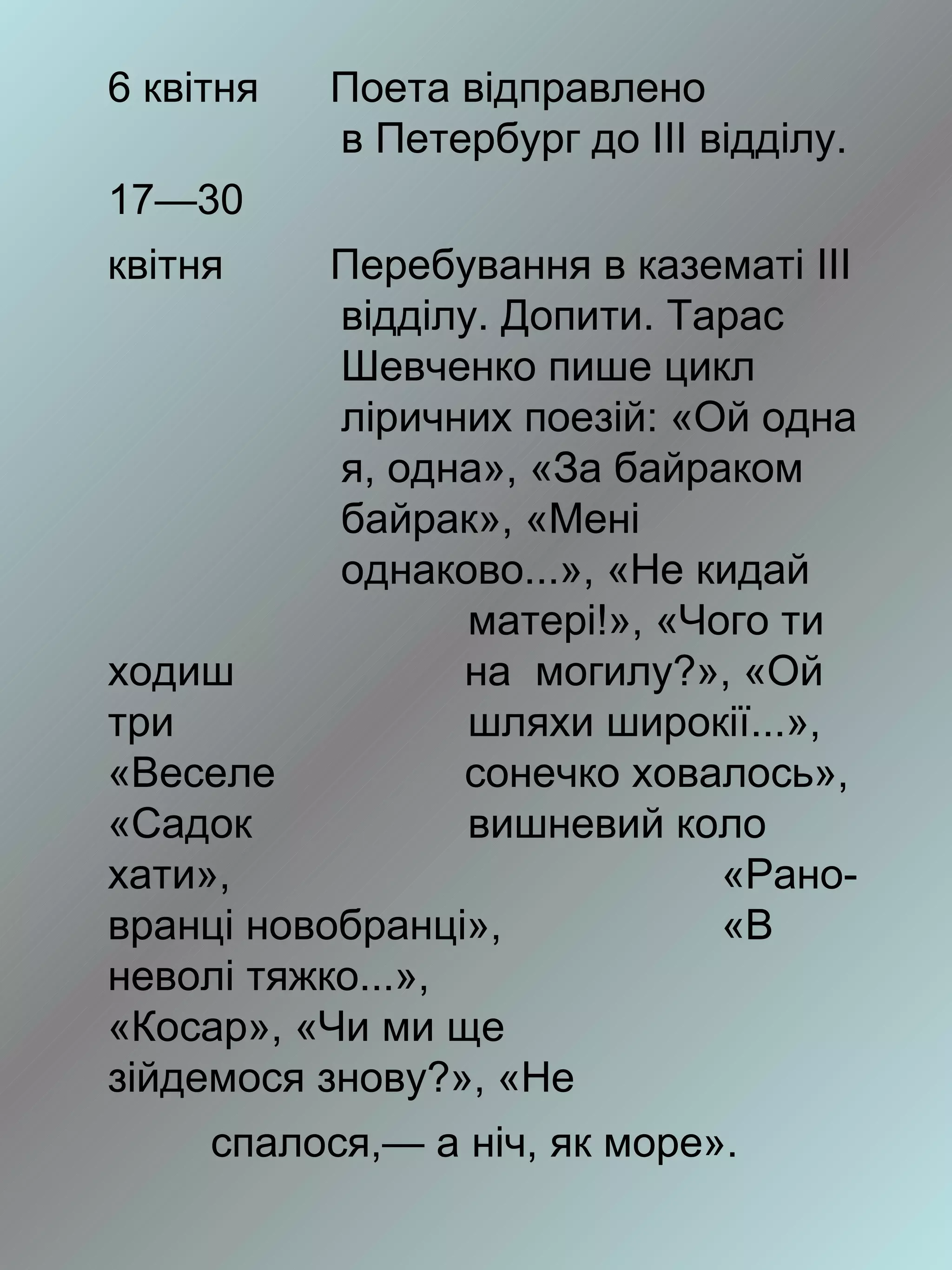 6 квітня   Поета відправлено
           в Петербург до III відділу.
17—30
квітня     Перебування в казематі III
           відділу. Допити. Тарас
           Шевченко пише цикл
           ліричних поезій: «Ой одна
           я, одна», «За байраком
           байрак», «Мені
           однаково...», «Не кидай
                  матері!», «Чого ти
ходиш             на могилу?», «Ой
три               шляхи широкії...»,
«Веселе           сонечко ховалось»,
«Садок            вишневий коло
хати»,                         «Рано-
вранці новобранці»,            «В
неволі тяжко...»,
«Косар», «Чи ми ще
зійдемося знову?», «Не
     спалося,— а ніч, як море».
 