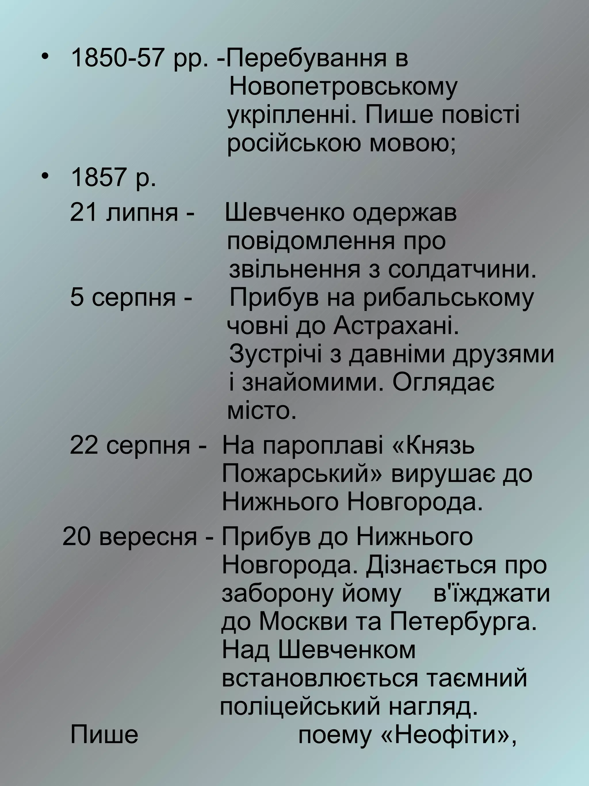 • 1850-57 рр. -Перебування в
                Новопетровському
                укріпленні. Пише повісті
                російською мовою;
• 1857 р.
   21 липня - Шевченко одержав
                повідомлення про
                звільнення з солдатчини.
   5 серпня - Прибув на рибальському
                човні до Астрахані.
                Зустрічі з давніми друзями
                і знайомими. Оглядає
                місто.
   22 серпня - На пароплаві «Князь
               Пожарський» вирушає до
               Нижнього Новгорода.
  20 вересня - Прибув до Нижнього
               Новгорода. Дізнається про
               заборону йому в'їжджати
               до Москви та Петербурга.
               Над Шевченком
               встановлюється таємний
               поліцейський нагляд.
   Пише                поему «Неофіти»,
 