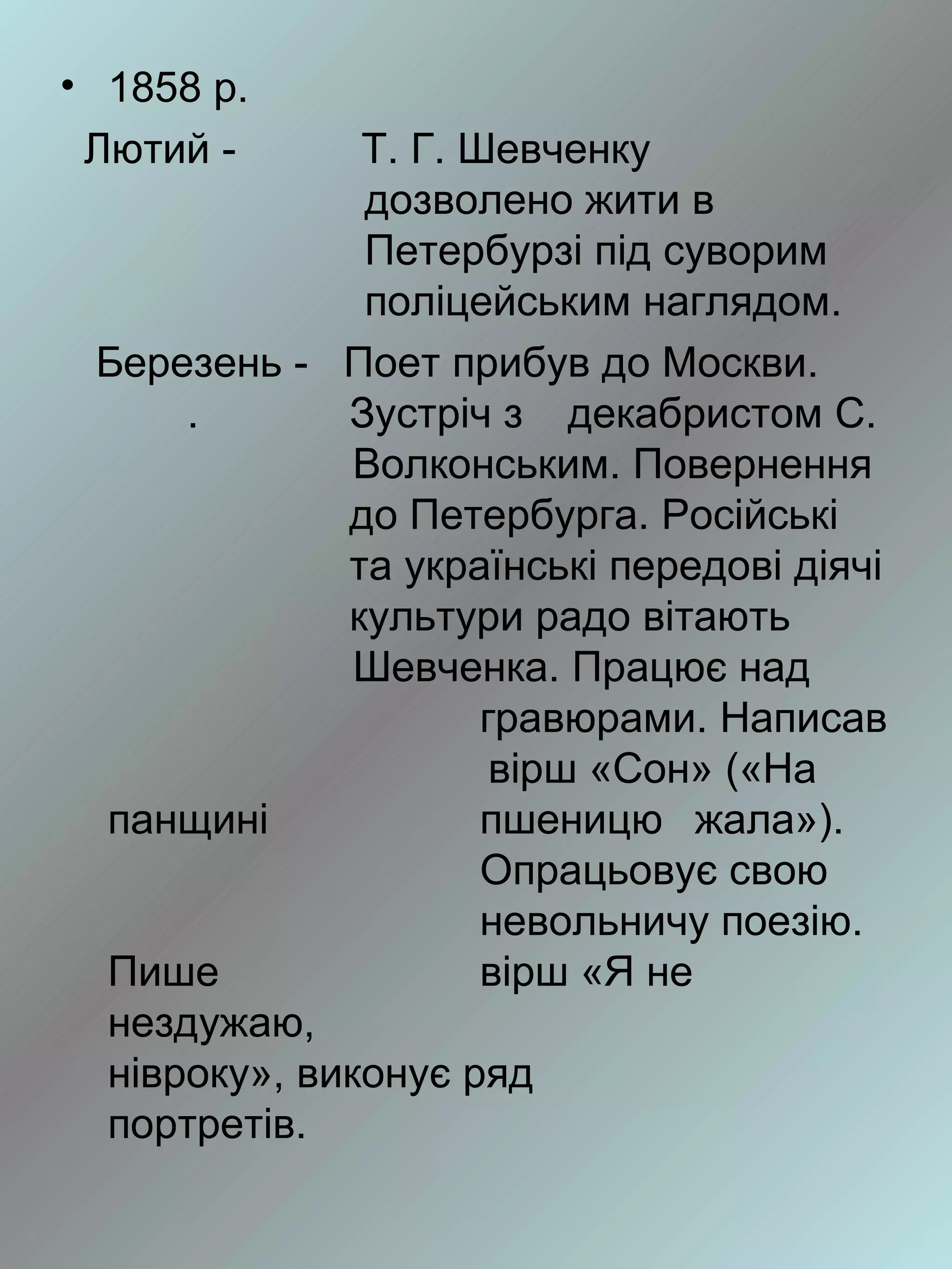 • 1858 р.
 Лютий -      Т. Г. Шевченку
              дозволено жити в
              Петербурзі під суворим
              поліцейським наглядом.
 Березень - Поет прибув до Москви.
     .       Зустріч з декабристом С.
              Волконським. Повернення
             до Петербурга. Російські
             та українські передові діячі
             культури радо вітають
              Шевченка. Працює над
                     гравюрами. Написав
                      вірш «Сон» («На
 панщині             пшеницю жала»).
                     Опрацьовує свою
                     невольничу поезію.
 Пише                вірш «Я не
 нездужаю,
 нівроку», виконує ряд
 портретів.
 