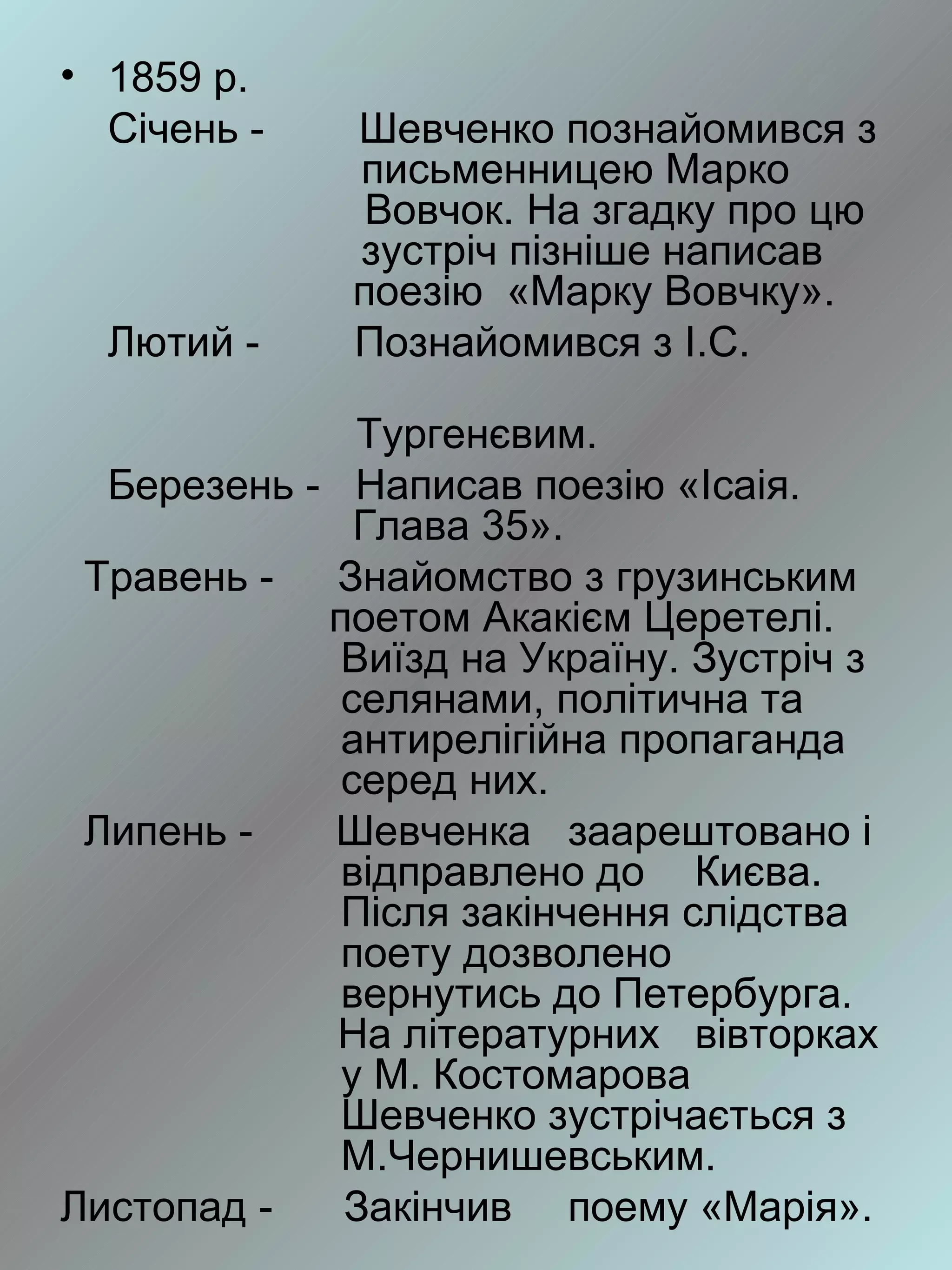 • 1859 р.
  Січень -    Шевченко познайомився з
              письменницею Марко
               Вовчок. На згадку про цю
              зустріч пізніше написав
              поезію «Марку Вовчку».
  Лютий -     Познайомився з І.С.

              Тургенєвим.
  Березень - Написав поезію «Ісаія.
              Глава 35».
 Травень -   Знайомство з грузинським
            поетом Акакієм Церетелі.
             Виїзд на Україну. Зустріч з
             селянами, політична та
             антирелігійна пропаганда
             серед них.
 Липень -   Шевченка заарештовано і
             відправлено до Києва.
             Після закінчення слідства
             поету дозволено
             вернутись до Петербурга.
             На літературних вівторках
             у М. Костомарова
             Шевченко зустрічається з
             М.Чернишевським.
Листопад -   Закінчив поему «Марія».
 