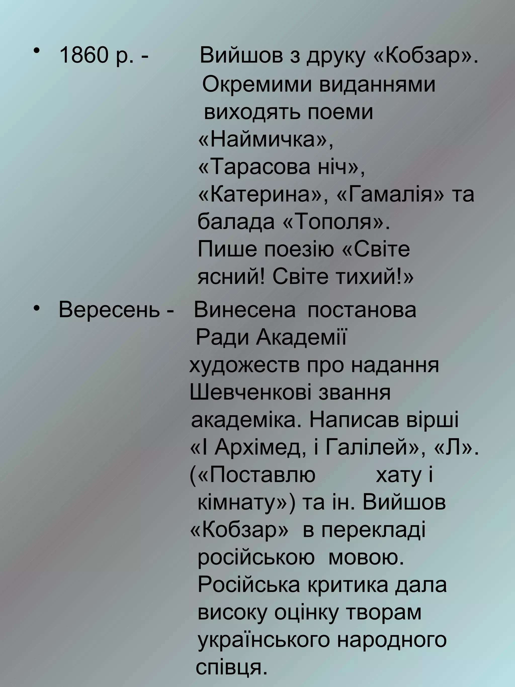 • 1860 р. -   Вийшов з друку «Кобзар».
               Окремими виданнями
               виходять поеми
              «Наймичка»,
              «Тарасова ніч»,
              «Катерина», «Гамалія» та
              балада «Тополя».
              Пише поезію «Світе
              ясний! Світе тихий!»
• Вересень - Винесена постанова
              Ради Академії
             художеств про надання
             Шевченкові звання
             академіка. Написав вірші
             «І Архімед, і Галілей», «Л».
             («Поставлю         хату і
              кімнату») та ін. Вийшов
             «Кобзар» в перекладі
              російською мовою.
              Російська критика дала
              високу оцінку творам
              українського народного
              співця.
 