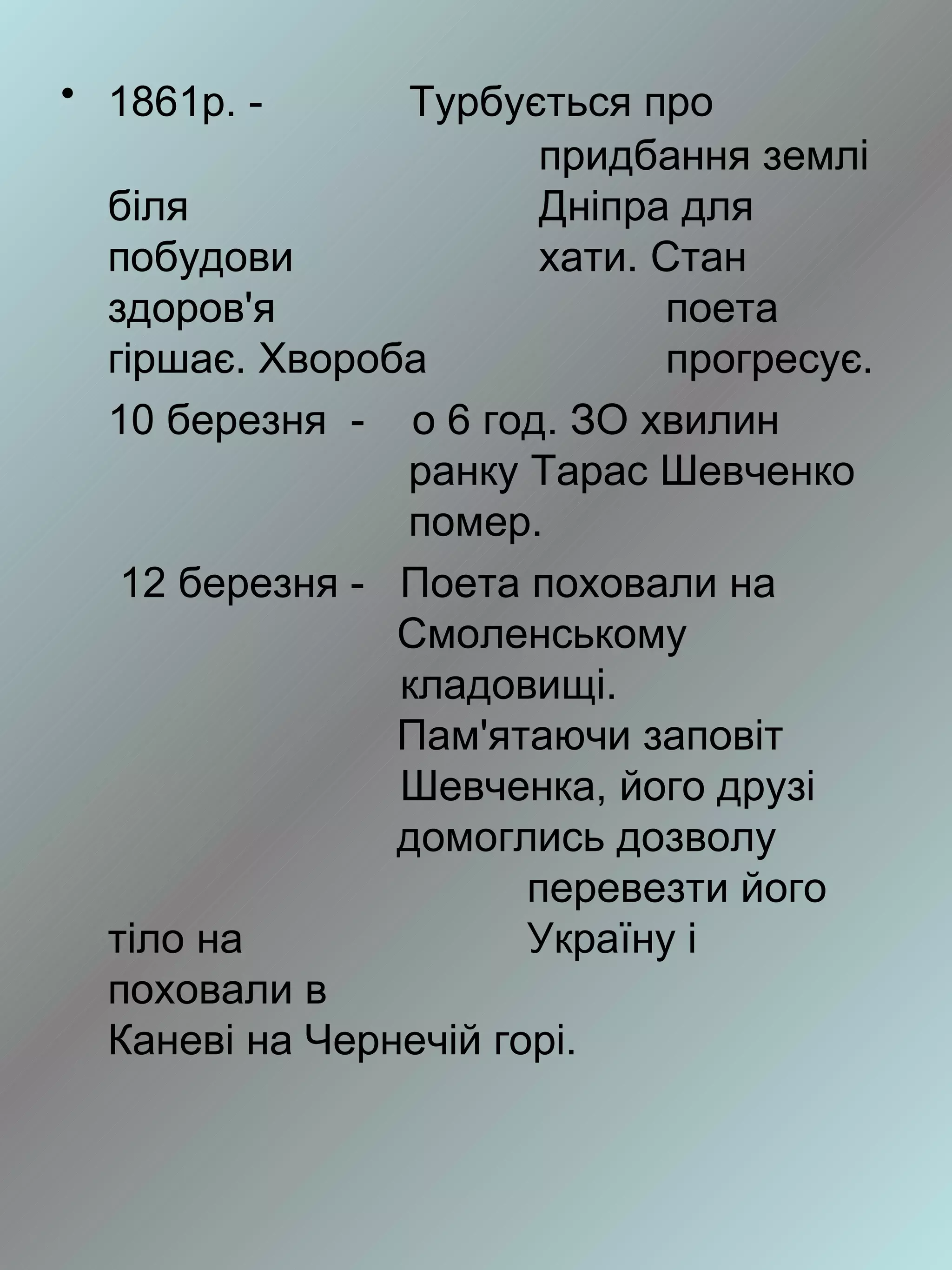 • 1861р. -      Турбується про
                        придбання землі
  біля                  Дніпра для
  побудови              хати. Стан
  здоров'я                     поета
  гіршає. Хвороба              прогресує.
  10 березня - о 6 год. ЗО хвилин
                ранку Тарас Шевченко
                помер.
   12 березня - Поета поховали на
                Смоленському
                кладовищі.
                Пам'ятаючи заповіт
                Шевченка, його друзі
                домоглись дозволу
                       перевезти його
  тіло на              Україну і
  поховали в
  Каневі на Чернечій горі.
 