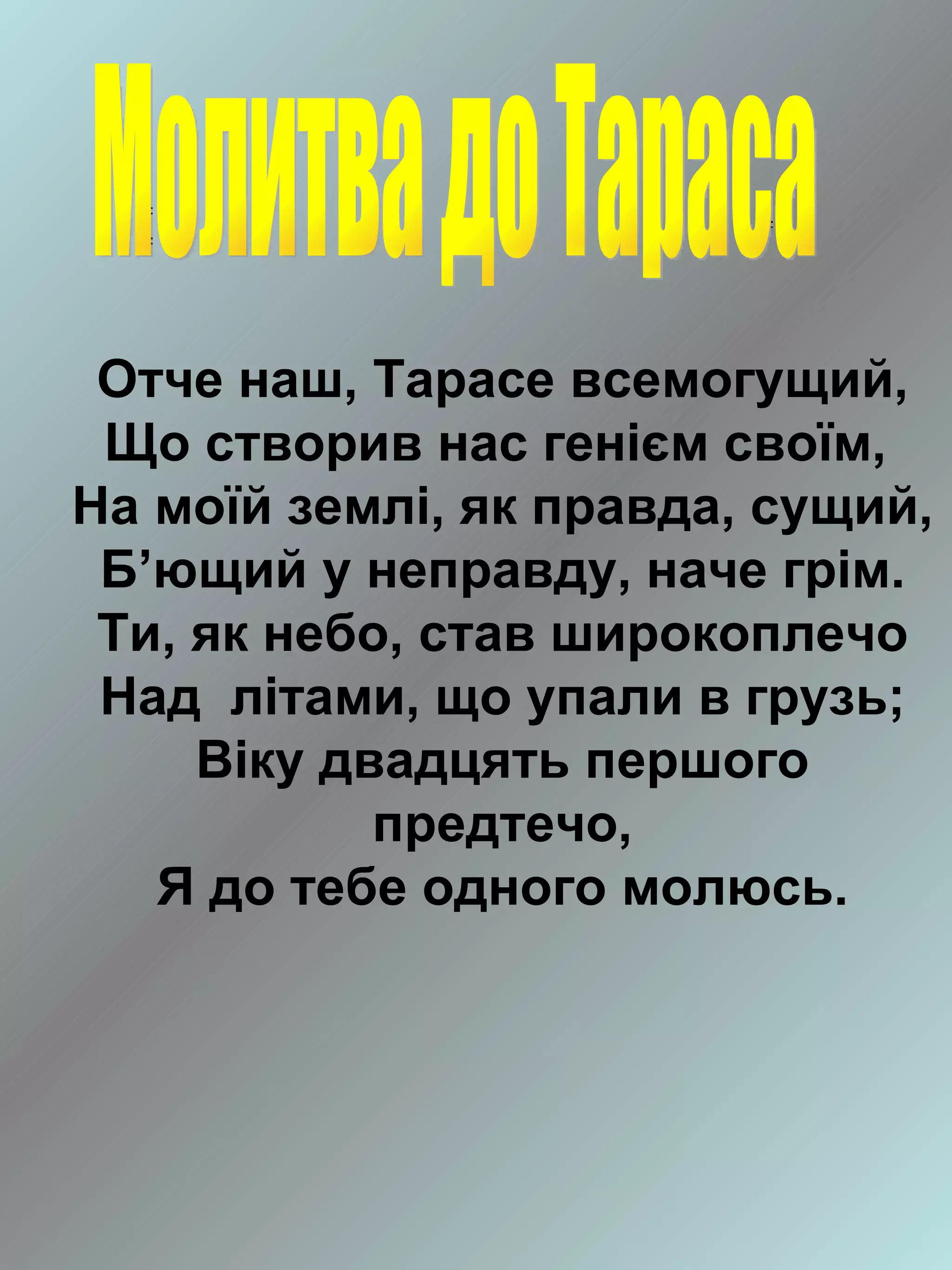 Отче наш, Тарасе всемогущий,
 Що створив нас генієм своїм,
На моїй землі, як правда, сущий,
 Б’ющий у неправду, наче грім.
 Ти, як небо, став широкоплечо
 Над літами, що упали в грузь;
     Віку двадцять першого
            предтечо,
   Я до тебе одного молюсь.
 