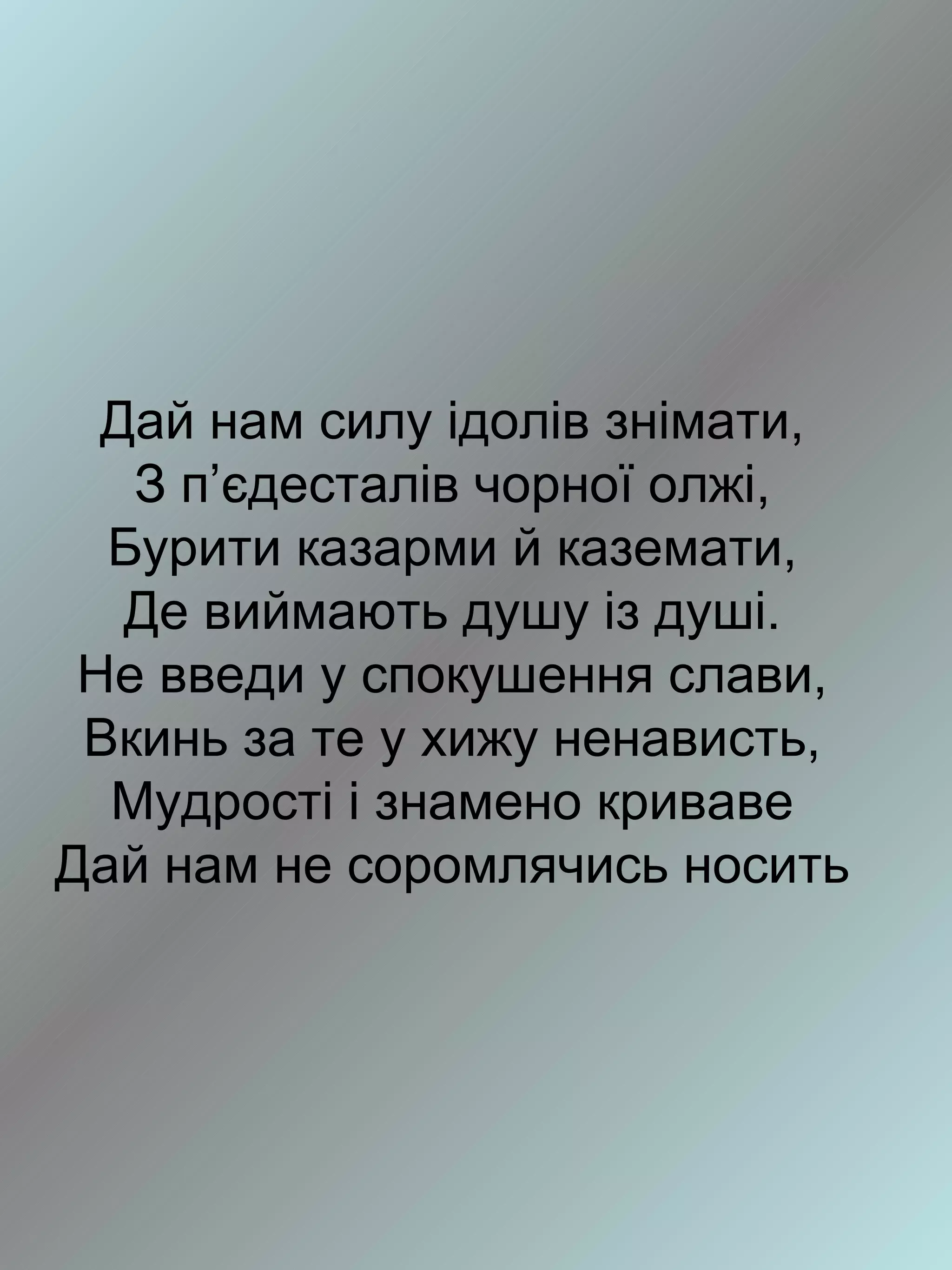 Дай нам силу ідолів знімати,
   З п’єдесталів чорної олжі,
  Бурити казарми й каземати,
   Де виймають душу із душі.
 Не введи у спокушення слави,
 Вкинь за те у хижу ненависть,
  Мудрості і знамено криваве
Дай нам не соромлячись носить
 