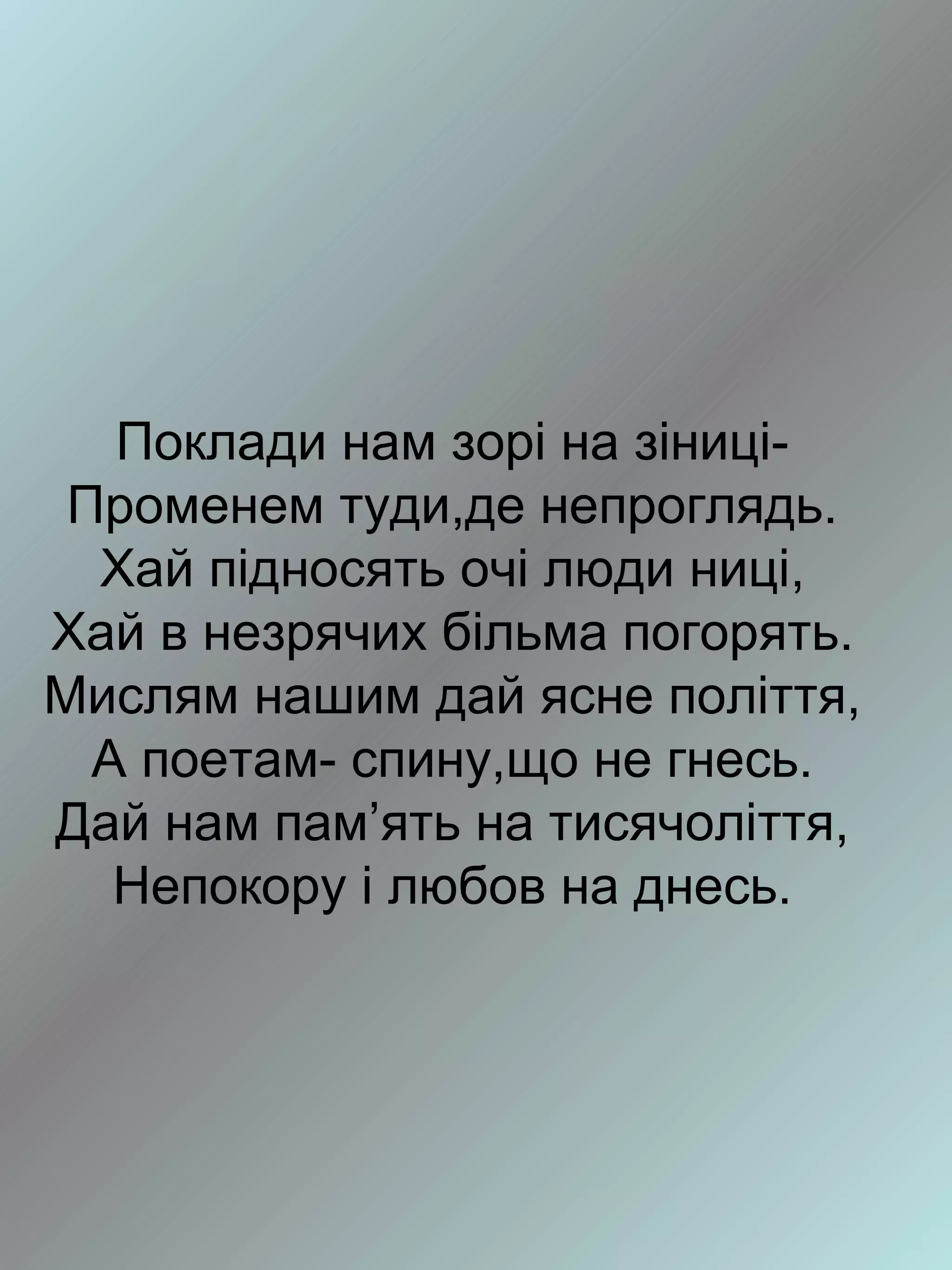 Поклади нам зорі на зіниці-
 Променем туди,де непроглядь.
  Хай підносять очі люди ниці,
Хай в незрячих більма погорять.
Мислям нашим дай ясне поліття,
  А поетам- спину,що не гнесь.
Дай нам пам’ять на тисячоліття,
   Непокору і любов на днесь.
 