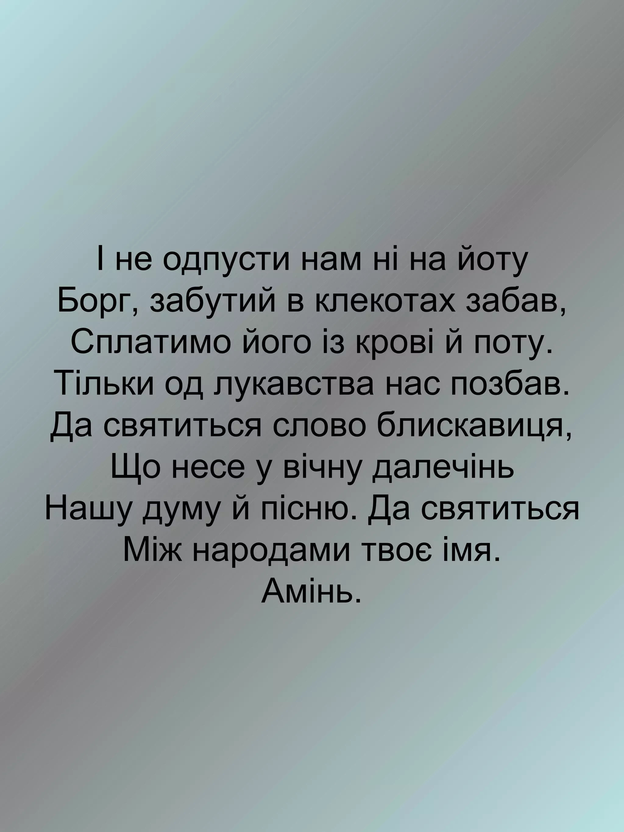 І не одпусти нам ні на йоту
 Борг, забутий в клекотах забав,
  Сплатимо його із крові й поту.
Тільки од лукавства нас позбав.
Да святиться слово блискавиця,
    Що несе у вічну далечінь
Нашу думу й пісню. Да святиться
     Між народами твоє імя.
             Амінь.
 
