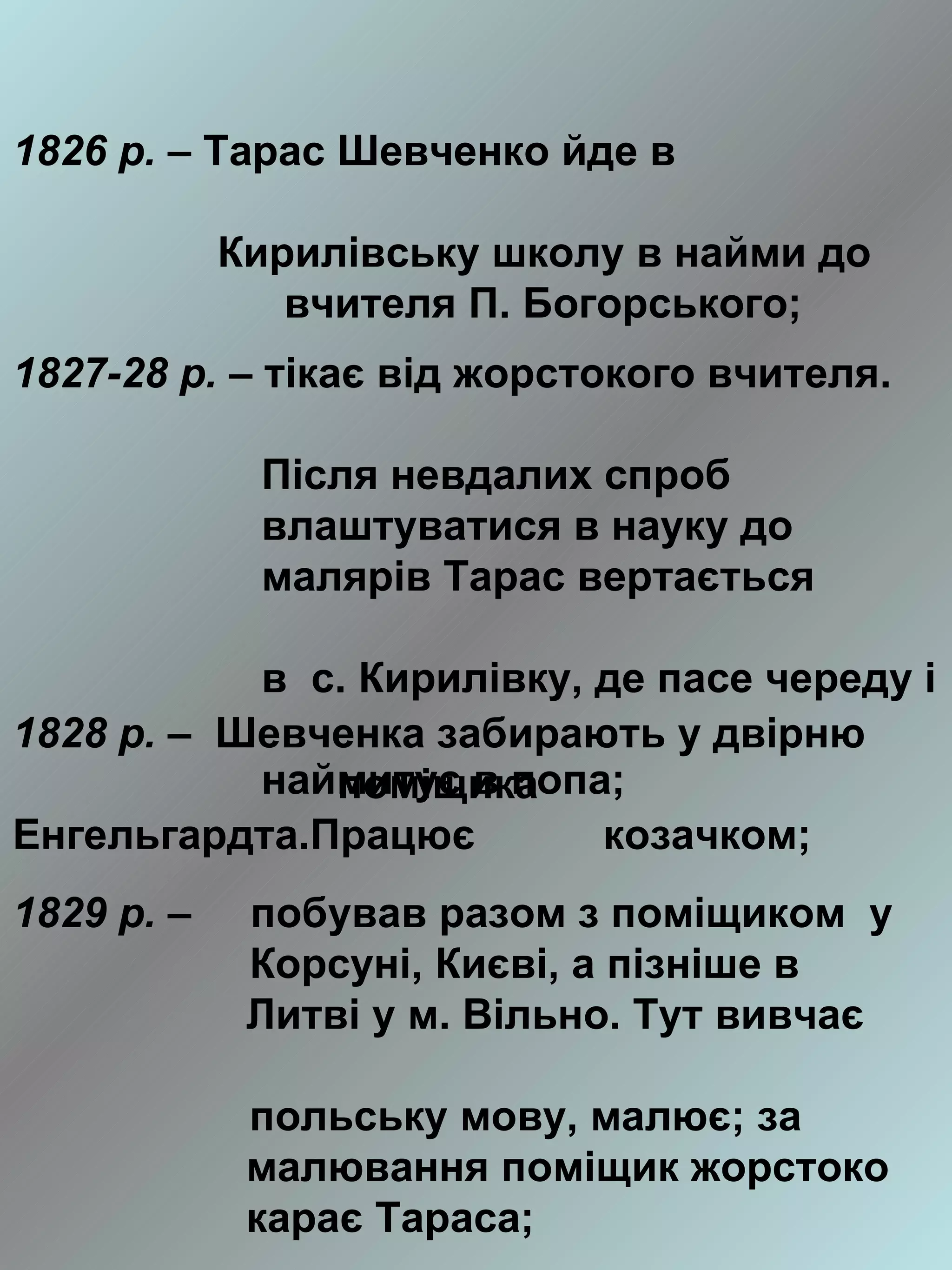 1826 р. – Тарас Шевченко йде в

            Кирилівську школу в найми до
               вчителя П. Богорського;
1827-28 р. – тікає від жорстокого вчителя.

             Після невдалих спроб
             влаштуватися в науку до
             малярів Тарас вертається

           в с. Кирилівку, де пасе череду і
1828 р. – Шевченка забирають у двірню
           наймитує в попа;
              поміщика
Енгельгардта.Працює        козачком;
1829 р. –    побував разом з поміщиком у
             Корсуні, Києві, а пізніше в
             Литві у м. Вільно. Тут вивчає

             польську мову, малює; за
             малювання поміщик жорстоко
             карає Тараса;
 