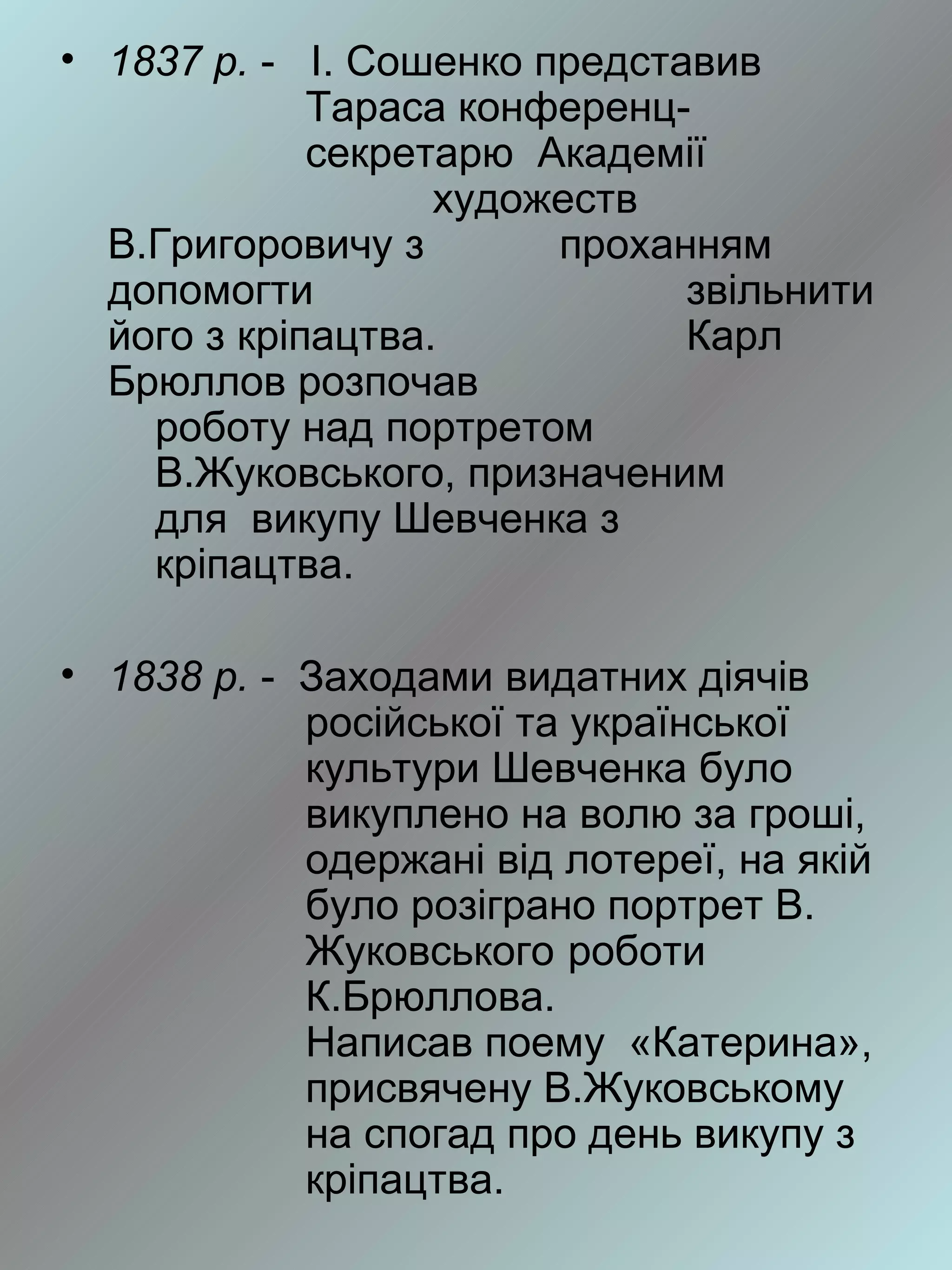 • 1837 р. - І. Сошенко представив
             Тараса конференц-
             секретарю Академії
                   художеств
  В.Григоровичу з       проханням
  допомогти                   звільнити
  його з кріпацтва.           Карл
  Брюллов розпочав
    роботу над портретом
    В.Жуковського, призначеним
    для викупу Шевченка з
    кріпацтва.

• 1838 р. - Заходами видатних діячів
            російської та української
            культури Шевченка було
            викуплено на волю за гроші,
            одержані від лотереї, на якій
            було розіграно портрет В.
            Жуковського роботи
            К.Брюллова.
            Написав поему «Катерина»,
            присвячену В.Жуковському
            на спогад про день викупу з
            кріпацтва.
 