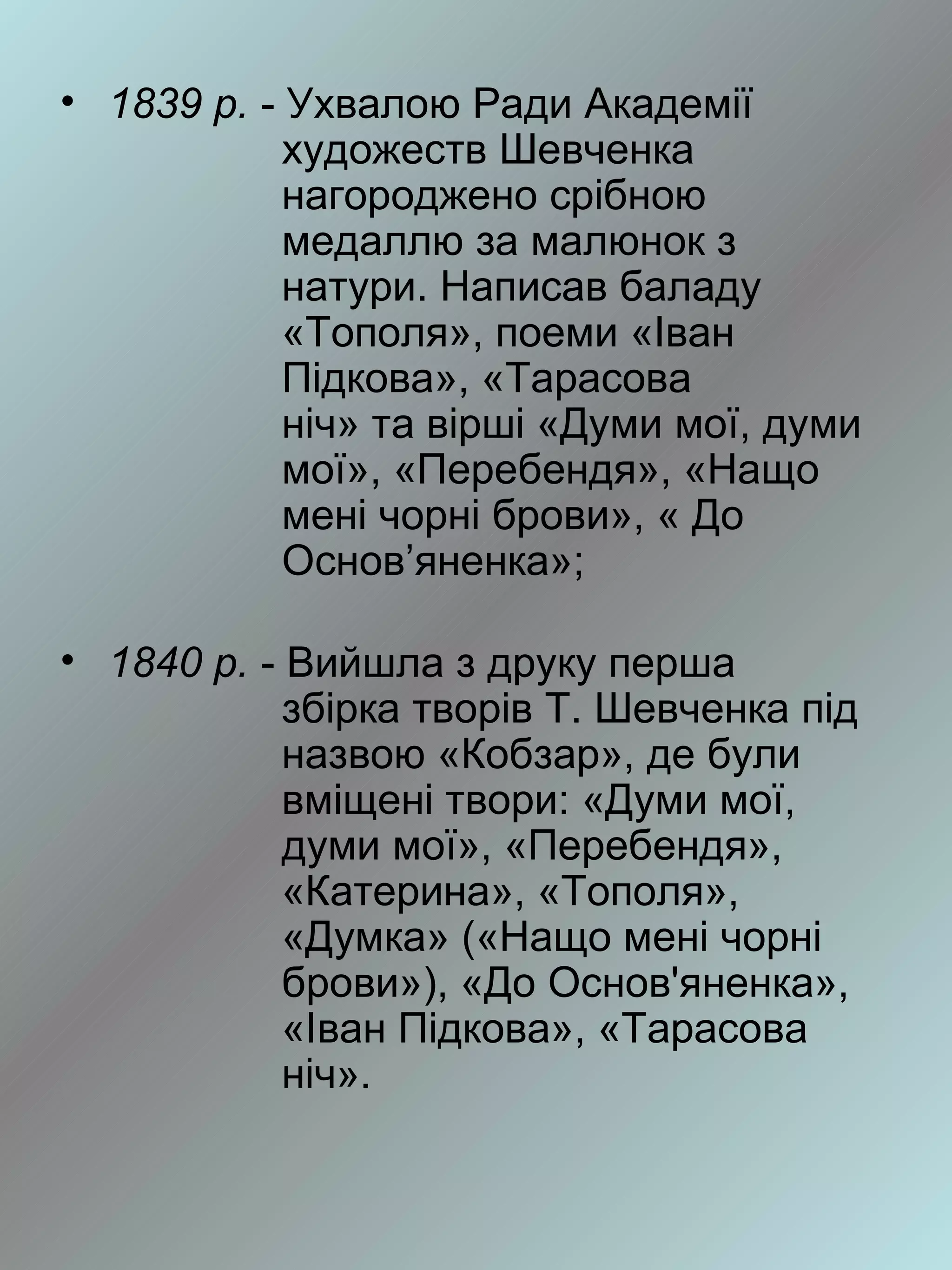 • 1839 р. - Ухвалою Ради Академії
            художеств Шевченка
            нагороджено срібною
            медаллю за малюнок з
            натури. Написав баладу
            «Тополя», поеми «Іван
            Підкова», «Тарасова
            ніч» та вірші «Думи мої, думи
            мої», «Перебендя», «Нащо
            мені чорні брови», « До
            Основ’яненка»;

• 1840 р. - Вийшла з друку перша
            збірка творів Т. Шевченка під
            назвою «Кобзар», де були
            вміщені твори: «Думи мої,
            думи мої», «Перебендя»,
            «Катерина», «Тополя»,
            «Думка» («Нащо мені чорні
            брови»), «До Основ'яненка»,
            «Іван Підкова», «Тарасова
            ніч».
 