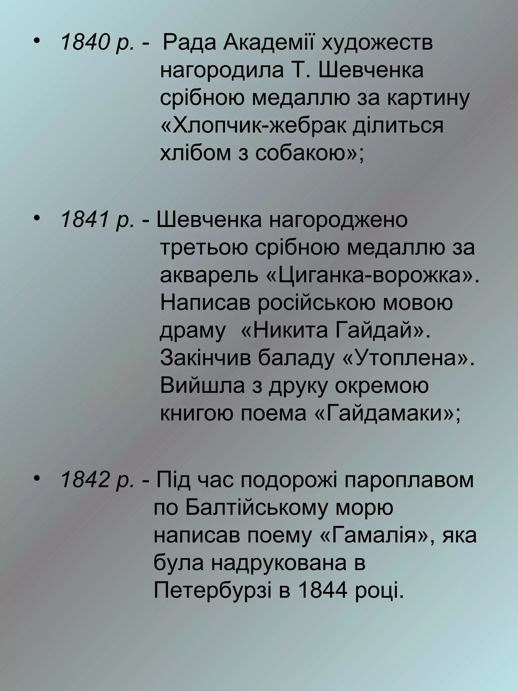 • 1840 р. - Рада Академії художеств
            нагородила Т. Шевченка
            срібною медаллю за картину
            «Хлопчик-жебрак ділиться
            хлібом з собакою»;

• 1841 р. - Шевченка нагороджено
            третьою срібною медаллю за
            акварель «Циганка-ворожка».
            Написав російською мовою
            драму «Никита Гайдай».
            Закінчив баладу «Утоплена».
            Вийшла з друку окремою
            книгою поема «Гайдамаки»;

• 1842 р. - Під час подорожі пароплавом
            по Балтійському морю
            написав поему «Гамалія», яка
            була надрукована в
            Петербурзі в 1844 році.
 