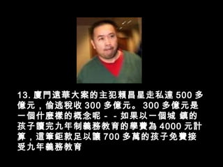 13. 廈門遠華大案的主犯賴昌星走私達 500 多
億元，偷逃稅收 300 多億元。 300 多億元是
一個什麼樣的概念呢－－如果以一個城 鎮的
孩子讀完九年制義務教育的學費為 4000 元計
算，這筆鉅款足以讓 700 多萬的孩子免費接
受九年義務教育
 