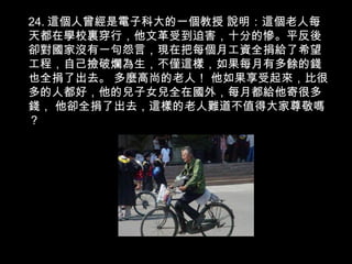 24. 這個人曾經是電子科大的一個教授 說明：這個老人每
天都在學校裏穿行，他文革受到迫害，十分的慘。平反後
卻對國家沒有一句怨言，現在把每個月工資全捐給了希望
工程，自己撿破爛為生，不僅這樣，如果每月有多餘的錢
也全捐了出去。 多麼高尚的老人！ 他如果享受起來，比很
多的人都好，他的兒子女兒全在國外，每月都給他寄很多
錢， 他卻全捐了出去，這樣的老人難道不值得大家尊敬嗎
？
 