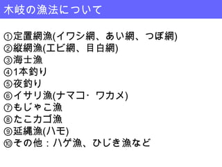 木岐の漁法について

①定置網漁(イワシ網、あい網、つぼ網)
②縦網漁(エビ網、目白網)
③海士漁
④1本釣り
⑤夜釣り
⑥イサリ漁(ナマコ・ワカメ)
⑦もじゃこ漁
⑧たこカゴ漁
⑨延縄漁(ハモ)
⑩その他：ハゲ漁、ひじき漁など
 