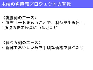 木岐の魚直売プロジェクトの背景

〈漁協側のニーズ〉
・直売ルートをもつことで、利益を生み出し、
 漁協の安定経営につなげたい


〈食べる側のニーズ〉
・新鮮でおいしい魚を手頃な価格で食べたい
 
