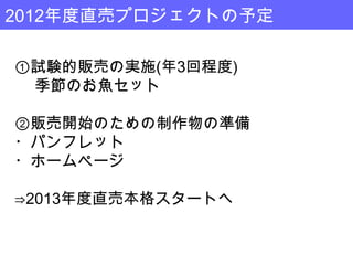 2012年度直売プロジェクトの予定

①試験的販売の実施(年3回程度)
 季節のお魚セット

②販売開始のための制作物の準備
・パンフレット
・ホームページ

⇒2013年度直売本格スタートへ
 