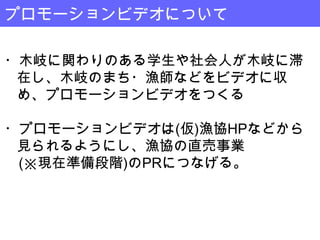 プロモーションビデオについて

・木岐に関わりのある学生や社会人が木岐に滞
 在し、木岐のまち・漁師などをビデオに収
 め、プロモーションビデオをつくる

・プロモーションビデオは(仮)漁協HPなどから
 見られるようにし、漁協の直売事業
 (※現在準備段階)のPRにつなげる。
 