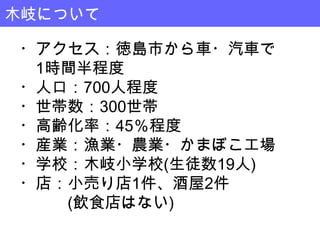 木岐について

・アクセス：徳島市から車・汽車で
 1時間半程度
・人口：700人程度
・世帯数：300世帯
・高齢化率：45％程度
・産業：漁業・農業・かまぼこ工場
・学校：木岐小学校(生徒数19人)
・店：小売り店1件、酒屋2件
   (飲食店はない)
 