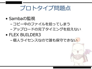 プロトタイプ問題点
• Sambaの監視
 – コピー中のファイルを拾ってしまう
 – アップロードの完了タイミングを拾えない
• FLEX BUILDER3
 – 個人ライセンスなので誰も保守できない
 