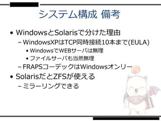 システム構成 備考
• WindowsとSolarisで分けた理由
 – WindowsXPはTCP同時接続10本まで(EULA)
   • WindowsでWEBサーバは無理
   • ファイルサーバも当然無理
 – FRAPSコーデックはWindowsオンリー
• SolarisだとZFSが使える
 – ミラーリングできる
 