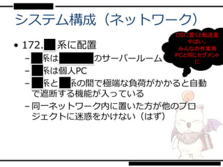 システム構成（ネットワーク）
                    DSに置くと転送量

• 172. ■系に配置           やばい。
                     みんなの作業用
 – xx系は■■■■のサーバールーム
                    PCと同じセグメント
                        に
 – xx系は個人PC
 – xx系とxx系の間で極端な負荷がかかると自動
   で遮断する機能が入っている
 – 同一ネットワーク内に置いた方が他のプロ
   ジェクトに迷惑をかけない（はず）
 