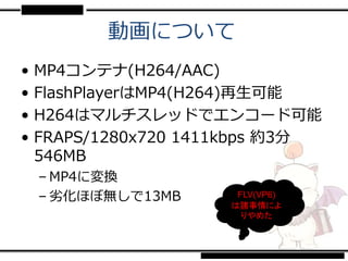 動画について
•   MP4コンテナ(H264/AAC)
•   FlashPlayerはMP4(H264)再生可能
•   H264はマルチスレッドでエンコード可能
•   FRAPS/1280x720 1411kbps 約3分
    546MB
    – MP4に変換
    – 劣化ほぼ無しで13MB      FLV(VP6)
                      は諸事情によ
                        りやめた
 